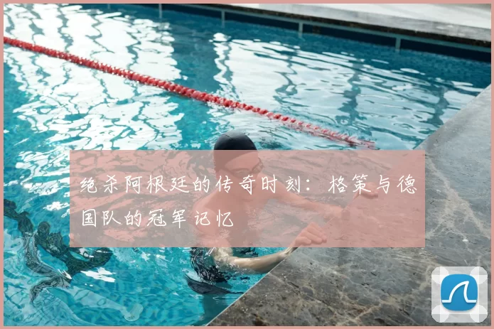 绝杀阿根廷的传奇时刻：格策与德国队的冠军记忆