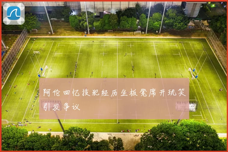 阿伦回忆技犯经历坐板凳席开玩笑引发争议