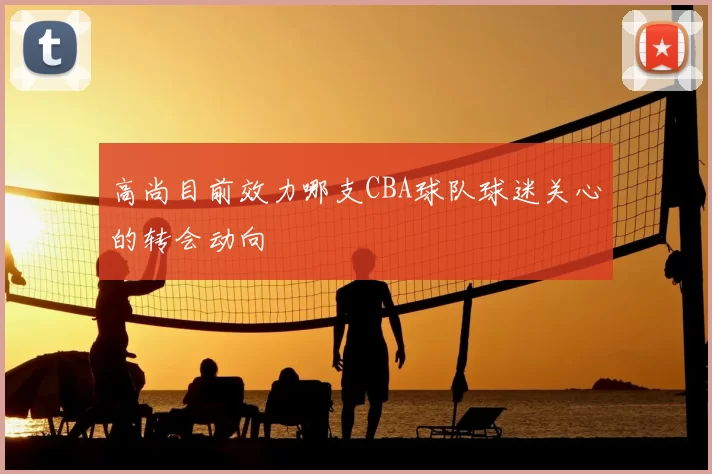 高尚目前效力哪支CBA球队球迷关心的转会动向