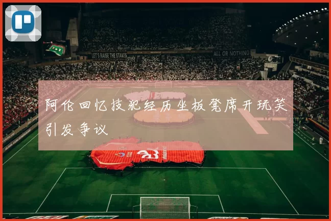 阿伦回忆技犯经历坐板凳席开玩笑引发争议
