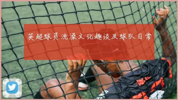 英超球员洗澡文化趣谈及球队日常