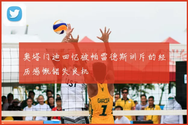 奥塔门迪回忆被帕雷德斯训斥的经历感慨错失良机