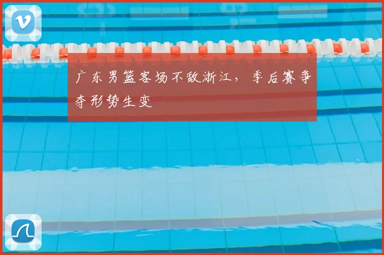 广东男篮客场不敌浙江，季后赛争夺形势生变