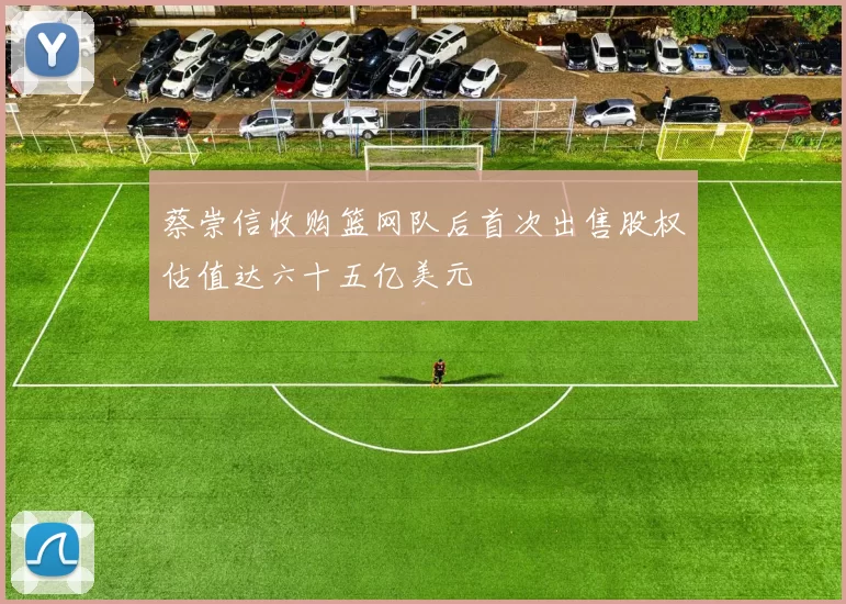 蔡崇信收购篮网队后首次出售股权估值达六十五亿美元