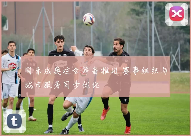 同乐成奥运会筹备推进 赛事组织与城市服务同步优化