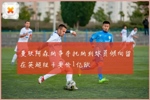 曼联阿森纳争夺托纳利球员倾向留在英超纽卡要价1亿欧