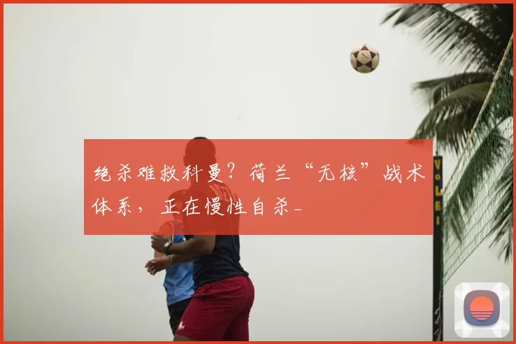 绝杀难救科曼？荷兰“无核”战术体系，正在慢性自杀_