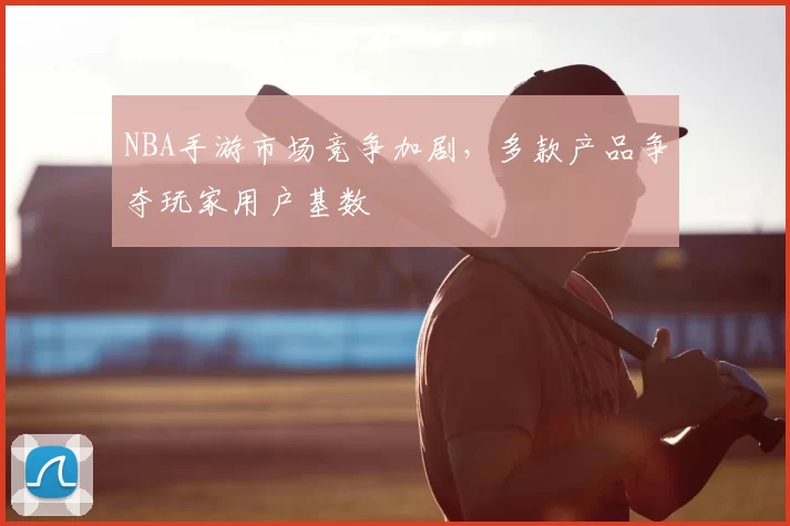 NBA手游市场竞争加剧，多款产品争夺玩家用户基数