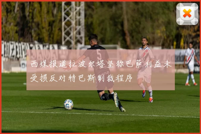 西媒报道拉波尔塔坚称巴萨利益未受损反对特巴斯制裁程序