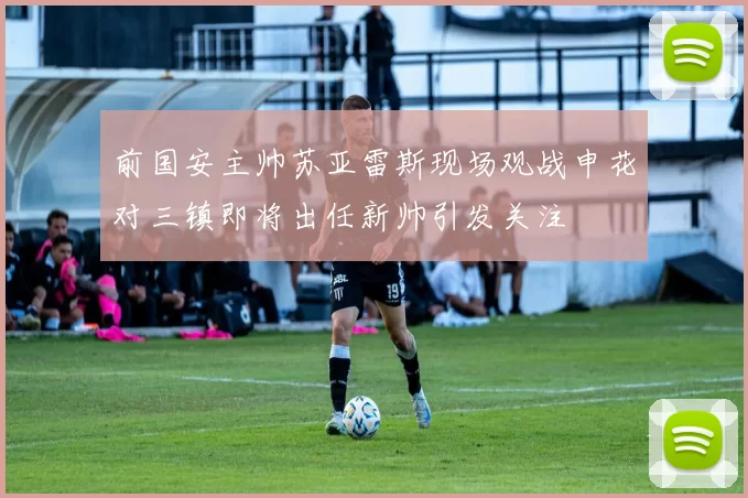 前国安主帅苏亚雷斯现场观战申花对三镇即将出任新帅引发关注