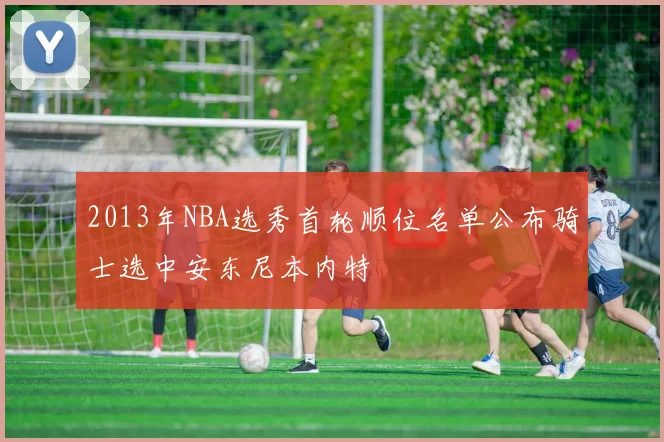 2013年NBA选秀首轮顺位名单公布骑士选中安东尼本内特