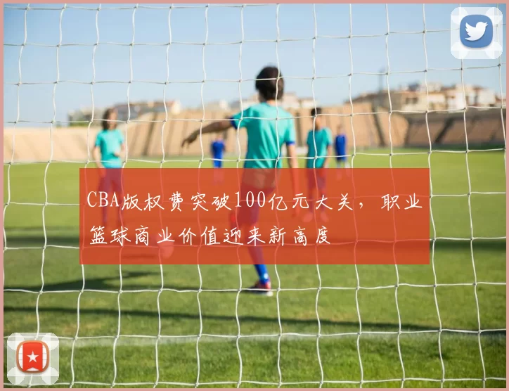 CBA版权费突破100亿元大关,职业篮球商业价值迎来新高度