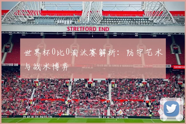 世界杯0比0淘汰赛解析：防守艺术与战术博弈