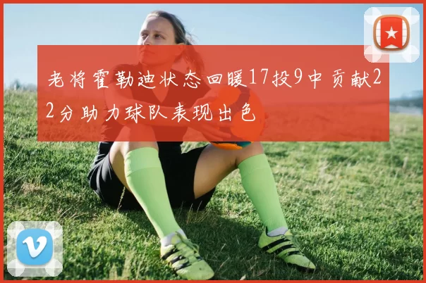 老将霍勒迪状态回暖17投9中贡献22分助力球队表现出色