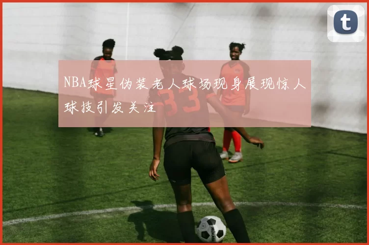 NBA球星伪装老人球场现身展现惊人球技引发关注