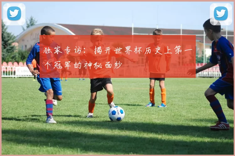 独家专访:揭开世界杯历史上第一个冠军的神秘面纱