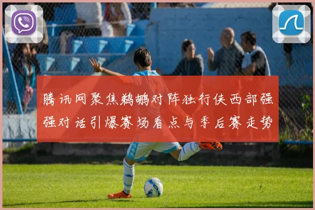 腾讯网聚焦鹈鹕对阵独行侠西部强强对话引爆赛场看点与季后赛走势前瞻