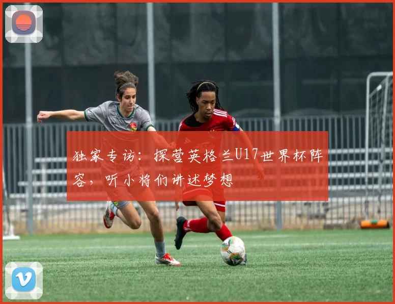 独家专访:探营英格兰U17世界杯阵容,听小将们讲述梦想