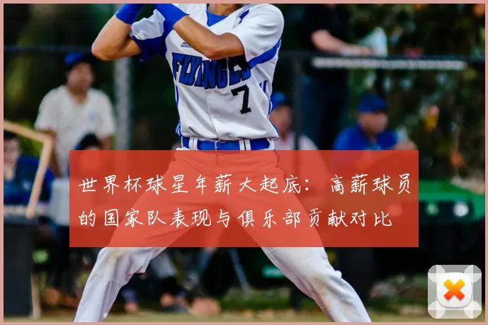 世界杯球星年薪大起底：高薪球员的国家队表现与俱乐部贡献对比