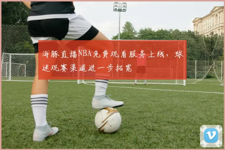 海豚直播NBA免费观看服务上线,球迷观赛渠道进一步拓宽