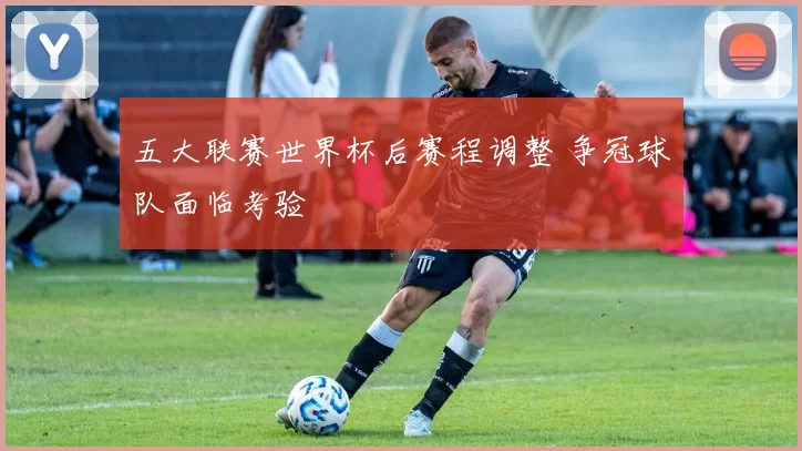 五大联赛世界杯后赛程调整 争冠球队面临考验