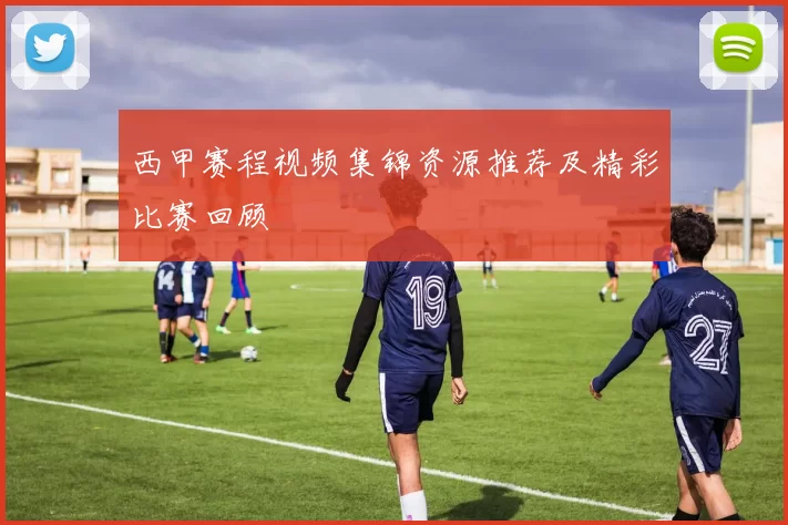 西甲赛程视频集锦资源推荐及精彩比赛回顾