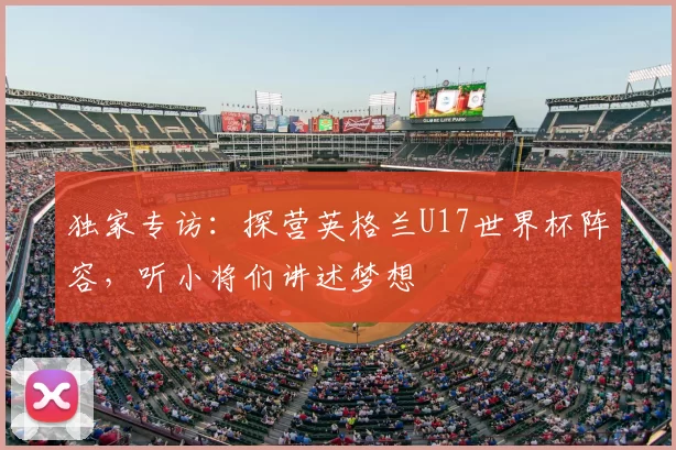 独家专访:探营英格兰U17世界杯阵容,听小将们讲述梦想