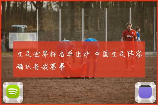 女足世界杯名单出炉 中国女足阵容确认备战赛事