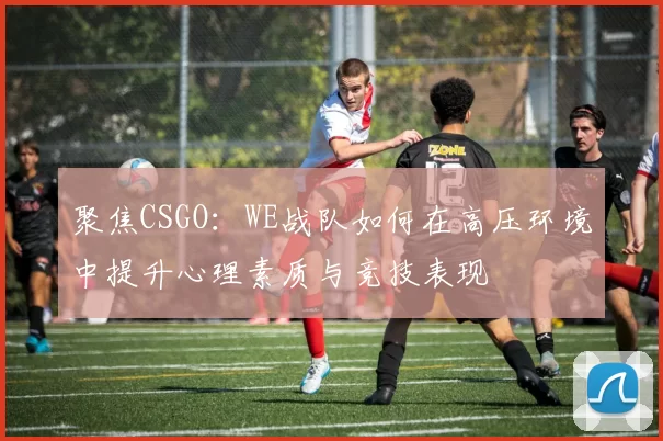 聚焦CSGO：WE战队如何在高压环境中提升心理素质与竞技表现