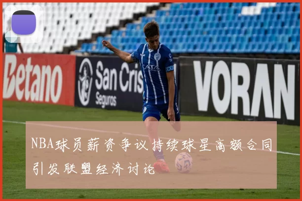 NBA球员薪资争议持续球星高额合同引发联盟经济讨论