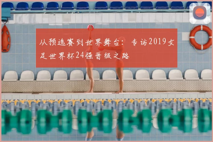从预选赛到世界舞台:专访2019女足世界杯24强晋级之路