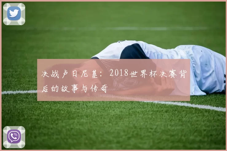 决战卢日尼基：2018世界杯决赛背后的故事与传奇