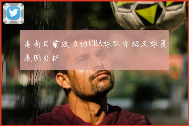 高尚目前效力的CBA球队介绍及球员表现分析