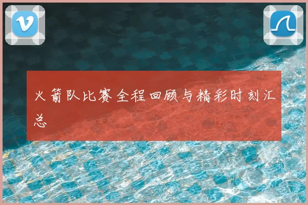 火箭队比赛全程回顾与精彩时刻汇总