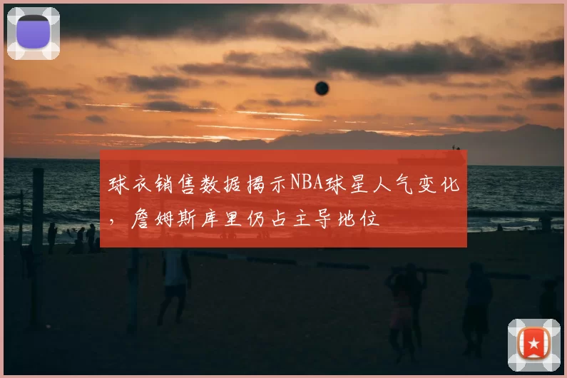 球衣销售数据揭示NBA球星人气变化，詹姆斯库里仍占主导地位