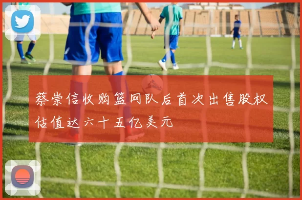 蔡崇信收购篮网队后首次出售股权估值达六十五亿美元