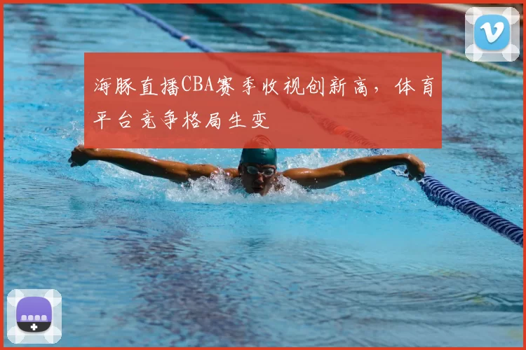 海豚直播CBA赛季收视创新高,体育平台竞争格局生变