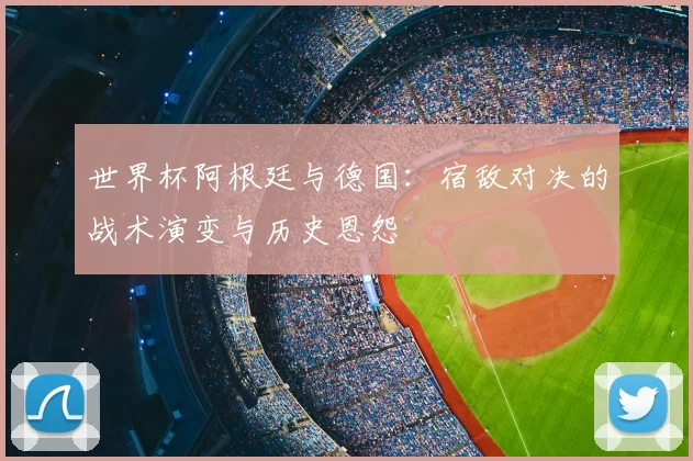 世界杯阿根廷与德国：宿敌对决的战术演变与历史恩怨