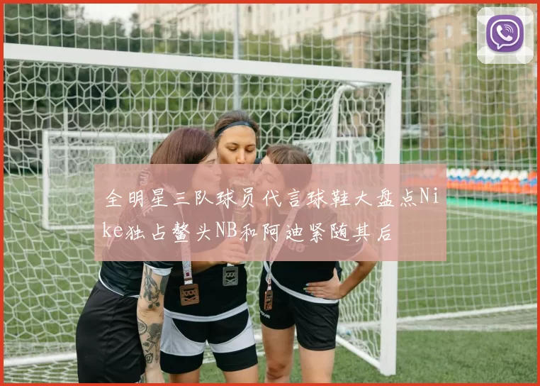 全明星三队球员代言球鞋大盘点Nike独占鳌头NB和阿迪紧随其后