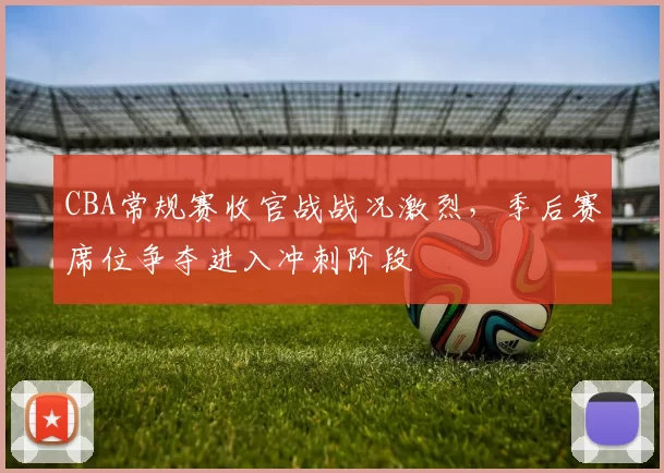 CBA常规赛收官战战况激烈，季后赛席位争夺进入冲刺阶段
