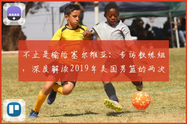 不止是输给塞尔维亚：专访教练组，深度解读2019年美国男篮的两次失利