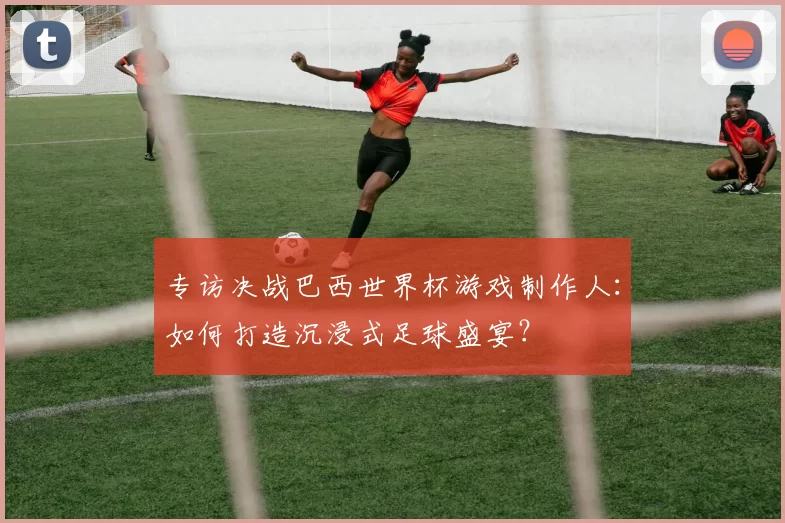 专访决战巴西世界杯游戏制作人：如何打造沉浸式足球盛宴？