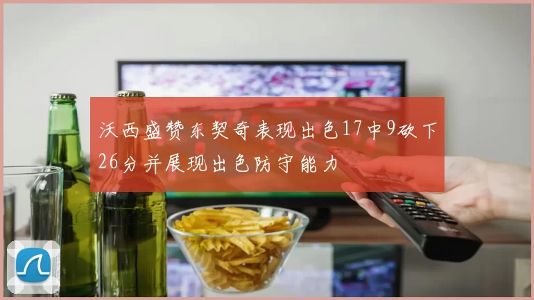 沃西盛赞东契奇表现出色17中9砍下26分并展现出色防守能力