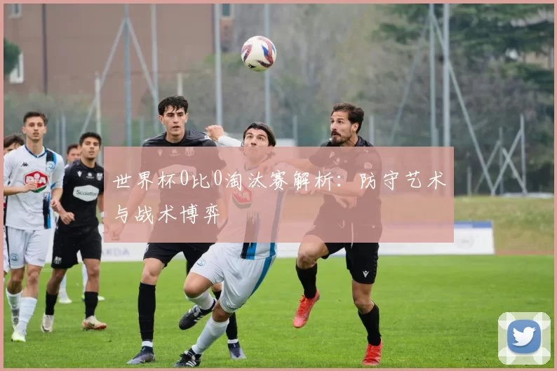 世界杯0比0淘汰赛解析：防守艺术与战术博弈