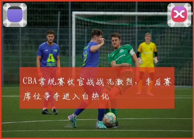 CBA常规赛收官战战况激烈，季后赛席位争夺进入白热化