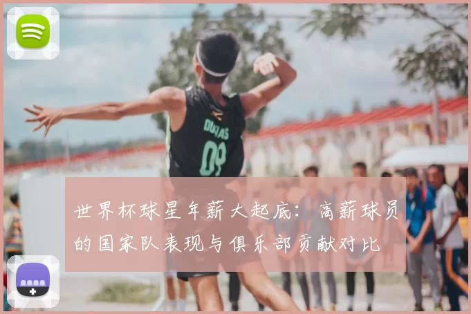 世界杯球星年薪大起底：高薪球员的国家队表现与俱乐部贡献对比