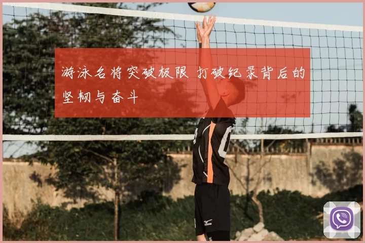 游泳名将突破极限 打破纪录背后的坚韧与奋斗