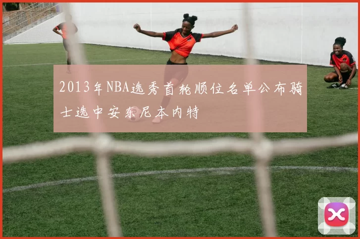 2013年NBA选秀首轮顺位名单公布骑士选中安东尼本内特