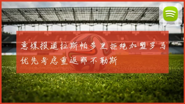 意媒报道拉斯帕多里拒绝加盟罗马优先考虑重返那不勒斯