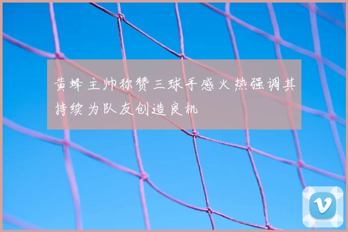 黄蜂主帅称赞三球手感火热强调其持续为队友创造良机